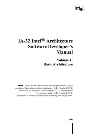IA-32 Intel® Architecture
       Software Developer’s
                    Manual
                                         Volume 1:
                                 Basic Architecture




  NOTE: The IA-32 Intel Architecture Software Developer’s Manual
consists of three volumes: Basic Architecture, Order Number 245470;
    Instruction Set Reference, Order Number 245471; and the System
                          Programming Guide, Order Number 245472.
 Please refer to all three volumes when evaluating your design needs.




                                                               2001
 