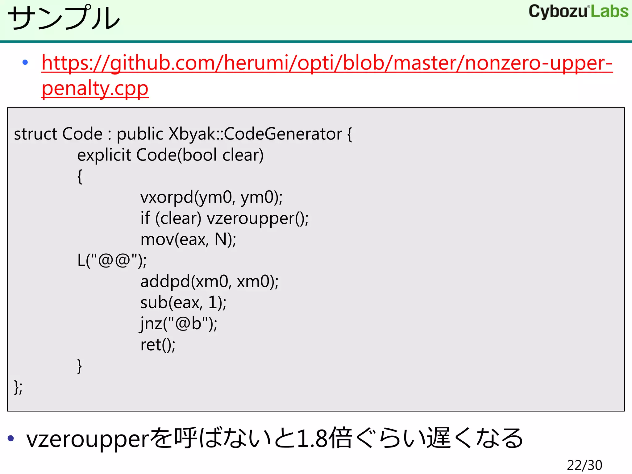 • https://github.com/herumi/opti/blob/master/nonzero-upper-
penalty.cpp
• vzeroupperを呼ばないと1.8倍ぐらい遅くなる
サンプル
struct Code : public Xbyak::CodeGenerator {
explicit Code(bool clear)
{
vxorpd(ym0, ym0);
if (clear) vzeroupper();
mov(eax, N);
L("@@");
addpd(xm0, xm0);
sub(eax, 1);
jnz("@b");
ret();
}
};
22/30
 