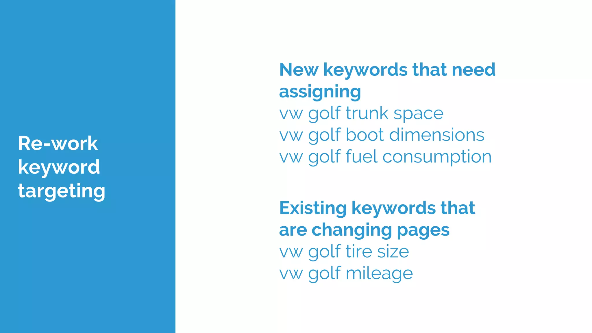Re-work
keyword
targeting
New keywords that need
assigning
vw golf trunk space
vw golf boot dimensions
vw golf fuel consumption
Existing keywords that
are changing pages
vw golf tire size
vw golf mileage
 
