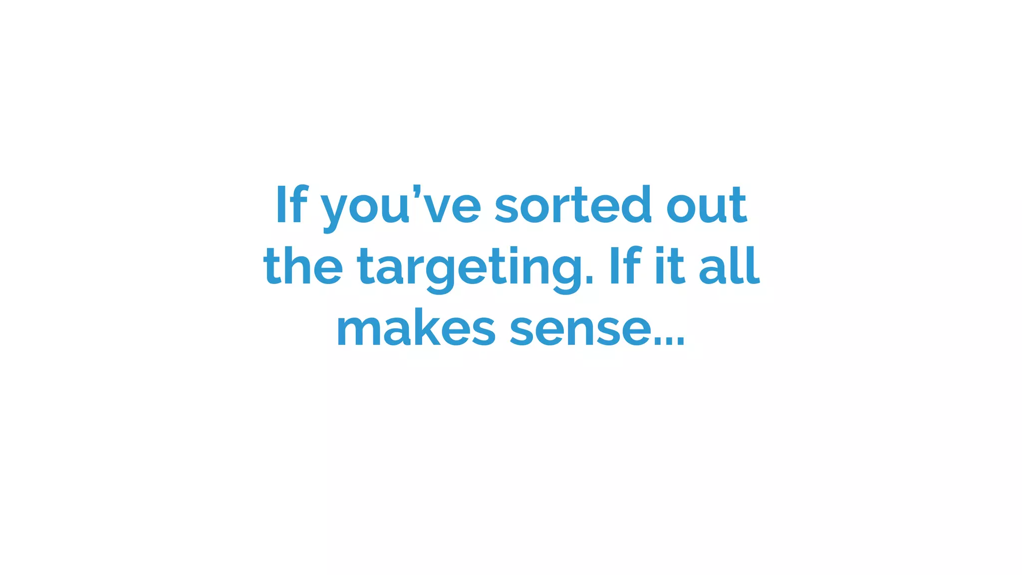 If you’ve sorted out
the targeting. If it all
makes sense...
 