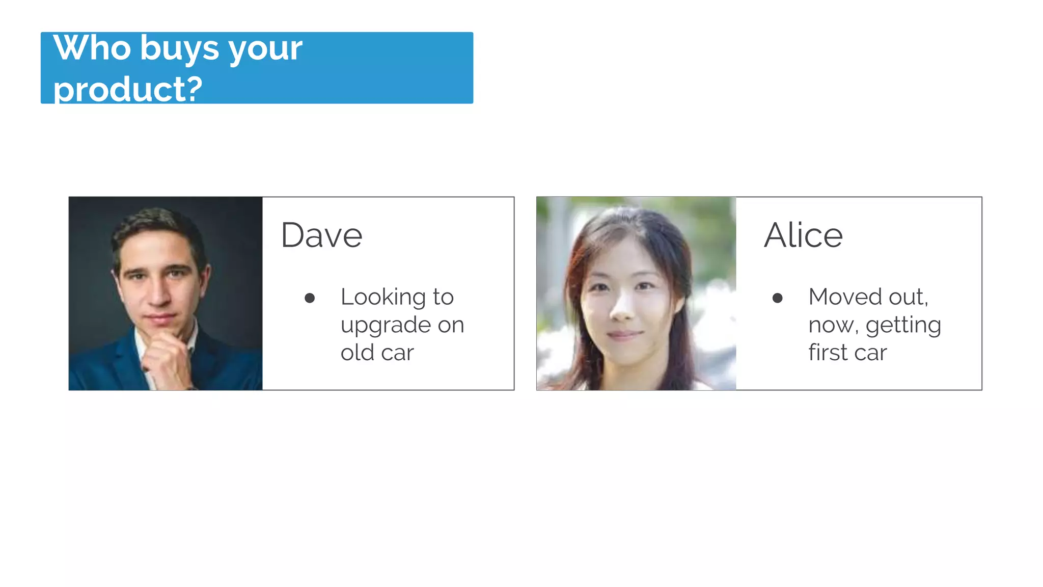 Who buys your
product?
Dave
● Looking to
upgrade on
old car
Alice
● Moved out,
now, getting
first car
 