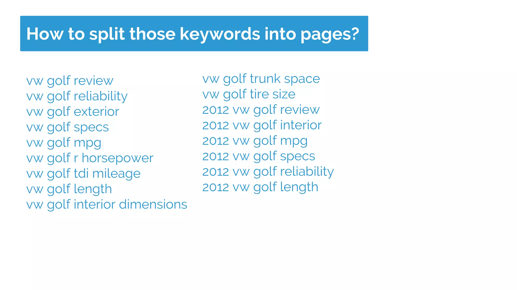How to split those keywords into pages?
vw golf review
vw golf reliability
vw golf exterior
vw golf specs
vw golf mpg
vw golf r horsepower
vw golf tdi mileage
vw golf length
vw golf interior dimensions
vw golf trunk space
vw golf tire size
2012 vw golf review
2012 vw golf interior
2012 vw golf mpg
2012 vw golf specs
2012 vw golf reliability
2012 vw golf length
 