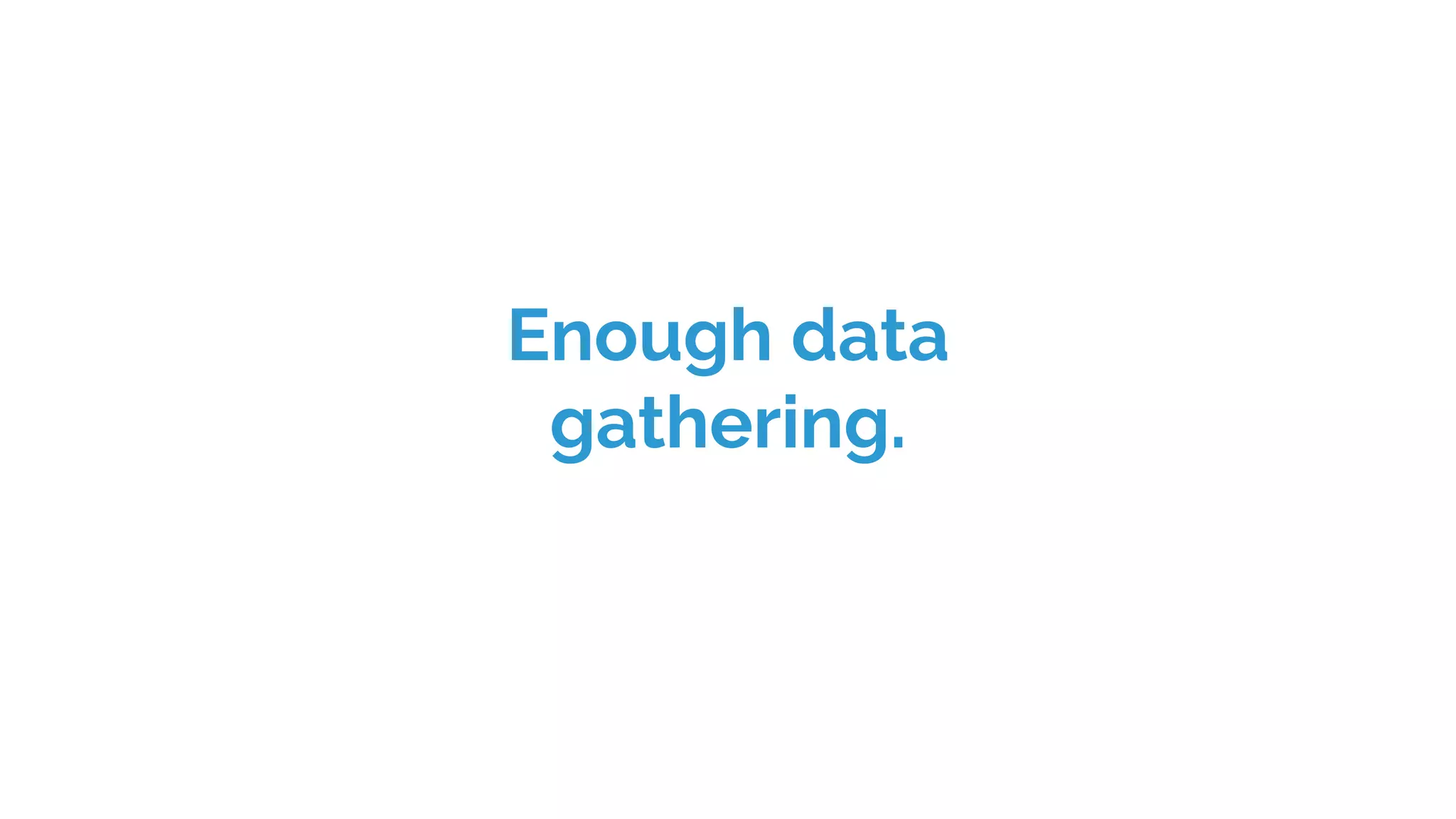 Enough data
gathering.
 