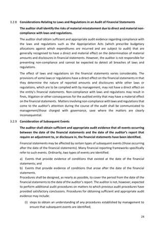 24
3.2.8 Considerations Relating to Laws and Regulations in an Audit of Financial Statements
The auditor shall identify the risks of material misstatement due to direct and material non-
compliance with laws and regulations.
The auditor shall obtain sufficient and appropriate audit evidence regarding compliance with
the laws and regulations such as the Appropriation Acts (which prescribe budgetary
allocations against which expenditures are incurred and are subject to audit) that are
generally recognised to have a direct and material effect on the determination of material
amounts and disclosures in financial statements. However, the auditor is not responsible for
preventing non-compliance and cannot be expected to detect all breaches of laws and
regulations.
The effect of laws and regulations on the financial statements varies considerably. The
provisions of some laws or regulations have a direct effect on the financial statements in that
they determine the nature of reported amounts and disclosures while other laws or
regulations, which are to be complied with by management, may not have a direct effect on
the entity’s financial statements. Non-compliance with laws and regulations may result in
fines, litigation or other consequences for the audited entity that may have a material effect
on the financial statements. Matters involving non-compliance with laws and regulations that
come to the auditor's attention during the course of the audit shall be communicated to
management/those charged with governance, save where the matters are clearly
inconsequential.
3.2.9 Consideration of Subsequent Events
The auditor shall obtain sufficient and appropriate audit evidence that all events occurring
between the date of the financial statements and the date of the auditor’s report that
require an adjustment to, or disclosure in, the financial statements have been identified.
Financial statements may be affected by certain types of subsequent events (those occurring
after the date of the financial statements). Many financial reporting frameworks specifically
refer to such events. Ordinarily, two types of events are identified:
a) Events that provide evidence of conditions that existed at the date of the financial
statements; and
b) Events that provide evidence of conditions that arose after the date of the financial
statements.
Procedures shall be designed, as nearly as possible, to cover the period from the date of the
financial statements to the date of the auditor’s report. The auditor is not, however, expected
to perform additional audit procedures on matters to which previous audit procedures have
provided satisfactory conclusions. Procedures for obtaining sufficient and appropriate audit
evidence may include:
(i) steps to obtain an understanding of any procedures established by management to
ensure that subsequent events are identified;
 