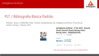 Inteligência Artificial
Prof. Charles Fortes
RUSSELL, Stuart J.; NORVING, Peter; SOUZA, Vandenberg D. de. Inteligência Artificial. 3ª ed. Rio de
Janeiro: Campus - Elsevier, 2013.
No mercado (zoom.com.br em 24/02/2015)
PLT / Bibliografia Básica Padrão
 