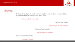 Inteligência Artificial
Prof. Charles Fortes
Ementa
Métodos de resolução de problemas em Inteligência Artificial: Busca em profundidade,
busca em extensão, busca pelo custo, busca gulosa
Recuperação de Informação
Heurísticas Aceitáveis
Representação do conhecimento
Raciocínio Automatizado
Aprendizagem de máquina
Aquisição de conhecimento
Linguagem Natural
 
