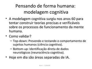 Pensando de forma humana:  modelagem cognitiva A modelagem cognitiva surgiu nos anos 60 para tentar construir teorias precisas e verificáveis sobre os processos de funcionamento da mente humana. Como validar? Top-down: Prevendo e testando o comportamento de sujeitos humanos (ciência cognitiva). Bottom-up: Identificação direta de dados neurológicos (neurociência cognitiva). Hoje em dia são áreas separadas de IA. 