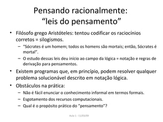 Pensando racionalmente:  “leis do pensamento” Filósofo grego Aristóteles: tentou codificar os raciocínios corretos = silogismos. “ Sócrates é um homem; todos os homens são mortais; então, Sócrates é mortal”. O estudo dessas leis deu início ao campo da lógica = notação e regras de derivação para pensamentos.  Existem programas que, em princípio, podem resolver qualquer problema solucionável descrito em notação lógica. Obstáculos na prática : Não é fácil enunciar o conhecimento informal em termos formais. Esgotamento dos recursos computacionais. Qual é o propósito prático do “pensamento” ? 