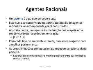 Agentes Racionais Um  agente  é algo que percebe e age. Esse curso se concentrará nos princípios gerais de agentes racionais e nos componentes para construí-los. Abstratamente, um agente é uma função que mapeia uma seqüência de percepções em uma ação. [ f :  P*      A ] Para cada tipo de ambiente e tarefa, buscamos o agente com a melhor performance. Às vezes limitações computacionais impedem a racionalidade perfeita. Racionalidade limitada: fazer o melhor possível dentro das limitações computacionais. 