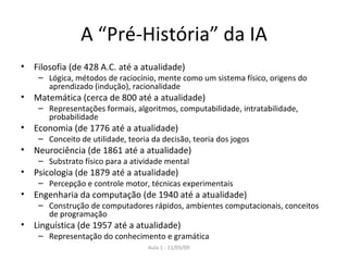 A “Pré-História” da IA Filosofia (de 428 A.C. até a atualidade) Lógica, métodos de raciocínio, mente como um sistema físico, origens do aprendizado (indução), racionalidade Matemática (cerca de 800 até a atualidade) Representações formais, algoritmos, computabilidade, intratabilidade, probabilidade Economia (de 1776 até a atualidade) Conceito de utilidade, teoria da decisão, teoria dos jogos Neurociência (de 1861 até a atualidade) Substrato físico para a atividade mental Psicologia (de 1879 até a atualidade) Percepção e controle motor, técnicas experimentais Engenharia da computação (de 1940 até a atualidade) Construção de computadores rápidos, ambientes computacionais, conceitos de programação Linguística (de 1957 até a atualidade) Representação do conhecimento e gramática 