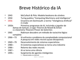 Breve Histórico da IA 1943  McCulloch & Pitts: Modelo booleano do cérebro 1950  Turing publica "Computing Machinery and Intelligence" 1956 Encontro em   Dartmouth: o termo “Inteligência Artificial"  é criado 1950s Primeiros programas de IA, incluindo o jogador de  damas de Samuel, o Logic Theorist de Newell & Simon  e o Geometry Theorem Prover de Gelernter. 1965 Robinson descobre um método de raciocínio lógico  completo 1966—73 IA enfrenta o problema da complexidade computacional A pesquisa em redes neurais quase desaparece. 1969—79 Desenvolvimento de sistemas especialistas 1980--  IA (sistemas especialistas) se torna uma indústria  1986--  Retorno das redes neurais 1987-- IA se torna uma ciência 1995-- Surgimento de agentes inteligentes Popularizados na internet 