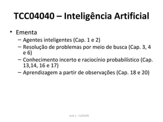 TCC04040 – Inteligência Artificial Ementa Agentes inteligentes (Cap. 1 e 2) Resolução de problemas por meio de busca (Cap. 3, 4 e 6) Conhecimento incerto e raciocínio probabilístico (Cap. 13,14, 16 e 17) Aprendizagem a partir de observações (Cap. 18 e 20) 
