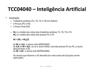 TCC04040 – Inteligência Artificial Avaliação Trabalhos práticos (T1, T2, T3 e T4) em Python 2 Provas (P1 e P2)  1 Prova Final (VS)  M T  é a média das notas dos trabalhos práticos T1, T2, T3 e T4  M P  é a média das notas das provas P1 e P2.  M = (M T  + M P )/2   Se  M >= 6,0  , o aluno está APROVADO.  Se  4,0 <= M < 6,0  , ou se o aluno faltar uma das provas P1 ou P2, o aluno deverá fazer a VS.  Se  M < 4,0  , o aluno está REPROVADO.  Os alunos que fizerem a VS deverão ter nota acima de 6,0 para serem aprovados.  