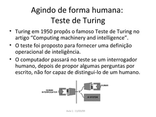 Agindo de forma humana:  Teste de Turing Turing em 1950 propôs o famoso Teste de Turing no artigo “ Computing machinery and intelligence”. O teste foi proposto para fornecer uma definição operacional de inteligência. O computador passará no teste se um interrogador humano, depois de propor algumas perguntas por escrito, não for capaz de distingui-lo de um humano. 