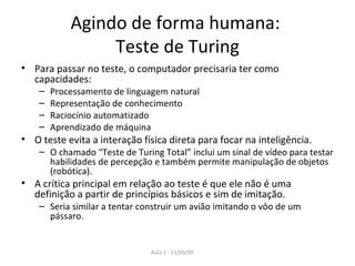 Agindo de forma humana:  Teste de Turing Para passar no teste, o computador precisaria ter como capacidades: Processamento de linguagem natural Representação de conhecimento Raciocínio automatizado Aprendizado de máquina O teste evita a interação física direta para focar na inteligência. O chamado “Teste de Turing Total” inclui um sinal de vídeo para testar habilidades de percepção e também permite manipulação de objetos (robótica). A crítica principal em relação ao teste é que ele não é uma definição a partir de princípios básicos e sim de imitação. Seria similar a tentar construir um avião imitando o vôo de um pássaro. 