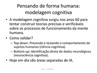 Aula 1 - 11/03/09
Pensando de forma humana:
modelagem cognitiva
• A modelagem cognitiva surgiu nos anos 60 para
tentar construir teorias precisas e verificáveis
sobre os processos de funcionamento da mente
humana.
• Como validar?
– Top-down: Prevendo e testando o comportamento de
sujeitos humanos (ciência cognitiva).
– Bottom-up: Identificação direta de dados neurológicos
(neurociência cognitiva).
• Hoje em dia são áreas separadas de IA.
 