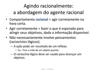 Aula 1 - 11/03/09
Agindo racionalmente:
a abordagem do agente racional
• Comportamento racional = agir corretamente na
hora certa.
• Agir corretamente = fazer o que é esperado para
atingir seus objetivos, dada a informação disponível.
• Não necessariamente involve pensamentos
(raciocínios lógicos).
– A ação pode ser resultado de um reflexo.
• Ex.: Tirar a mão de um objeto quente.
– O raciocínio lógico deve ser usado para alcançar um
objetivo.
 