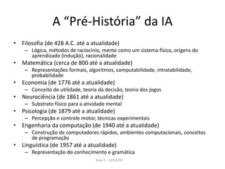 Aula 1 - 11/03/09
A “Pré-História” da IA
• Filosofia (de 428 A.C. até a atualidade)
– Lógica, métodos de raciocínio, mente como um sistema físico, origens do
aprendizado (indução), racionalidade
• Matemática (cerca de 800 até a atualidade)
– Representações formais, algoritmos, computabilidade, intratabilidade,
probabilidade
• Economia (de 1776 até a atualidade)
– Conceito de utilidade, teoria da decisão, teoria dos jogos
• Neurociência (de 1861 até a atualidade)
– Substrato físico para a atividade mental
• Psicologia (de 1879 até a atualidade)
– Percepção e controle motor, técnicas experimentais
• Engenharia da computação (de 1940 até a atualidade)
– Construção de computadores rápidos, ambientes computacionais, conceitos
de programação
• Linguística (de 1957 até a atualidade)
– Representação do conhecimento e gramática
 