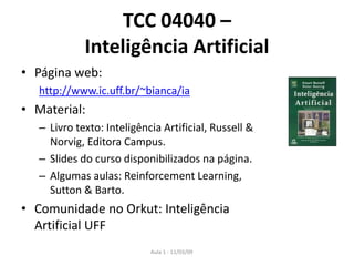 Aula 1 - 11/03/09
TCC 04040 –
Inteligência Artificial
• Página web:
http://www.ic.uff.br/~bianca/ia
• Material:
– Livro texto: Inteligência Artificial, Russell &
Norvig, Editora Campus.
– Slides do curso disponibilizados na página.
– Algumas aulas: Reinforcement Learning,
Sutton & Barto.
• Comunidade no Orkut: Inteligência
Artificial UFF
 