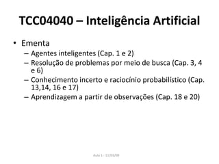 Aula 1 - 11/03/09
TCC04040 – Inteligência Artificial
• Ementa
– Agentes inteligentes (Cap. 1 e 2)
– Resolução de problemas por meio de busca (Cap. 3, 4
e 6)
– Conhecimento incerto e raciocínio probabilístico (Cap.
13,14, 16 e 17)
– Aprendizagem a partir de observações (Cap. 18 e 20)
 