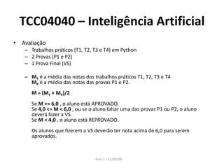 Aula 1 - 11/03/09
TCC04040 – Inteligência Artificial
• Avaliação
– Trabalhos práticos (T1, T2, T3 e T4) em Python
– 2 Provas (P1 e P2)
– 1 Prova Final (VS)
– MT é a média das notas dos trabalhos práticos T1, T2, T3 e T4
MP é a média das notas das provas P1 e P2.
M = (MT + MP)/2
Se M >= 6,0 , o aluno está APROVADO.
Se 4,0 <= M < 6,0 , ou se o aluno faltar uma das provas P1 ou P2, o aluno
deverá fazer a VS.
Se M < 4,0 , o aluno está REPROVADO.
Os alunos que fizerem a VS deverão ter nota acima de 6,0 para serem
aprovados.
 