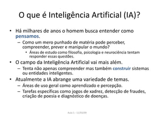 Aula 1 - 11/03/09
O que é Inteligência Artificial (IA)?
• Há milhares de anos o homem busca entender como
pensamos.
– Como um mero punhado de matéria pode perceber,
compreender, prever e manipular o mundo?
• Áreas de estudo como filosofia, psicologia e neurociência tentam
responder essas questões.
• O campo da Inteligência Artificial vai mais além.
– Tenta não apenas compreender mas também construir sistemas
ou entidades inteligentes.
• Atualmente a IA abrange uma variedade de temas.
– Áreas de uso geral como aprendizado e percepção.
– Tarefas específicas como jogos de xadrez, detecção de fraudes,
criação de poesia e diagnóstico de doenças.
 