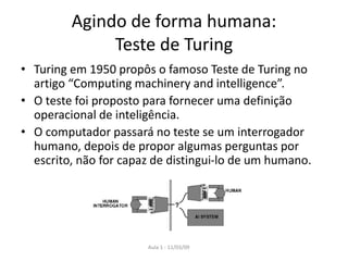 Aula 1 - 11/03/09
Agindo de forma humana:
Teste de Turing
• Turing em 1950 propôs o famoso Teste de Turing no
artigo “Computing machinery and intelligence”.
• O teste foi proposto para fornecer uma definição
operacional de inteligência.
• O computador passará no teste se um interrogador
humano, depois de propor algumas perguntas por
escrito, não for capaz de distingui-lo de um humano.
 