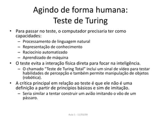 Aula 1 - 11/03/09
Agindo de forma humana:
Teste de Turing
• Para passar no teste, o computador precisaria ter como
capacidades:
– Processamento de linguagem natural
– Representação de conhecimento
– Raciocínio automatizado
– Aprendizado de máquina
• O teste evita a interação física direta para focar na inteligência.
– O chamado “Teste de Turing Total” inclui um sinal de vídeo para testar
habilidades de percepção e também permite manipulação de objetos
(robótica).
• A crítica principal em relação ao teste é que ele não é uma
definição a partir de princípios básicos e sim de imitação.
– Seria similar a tentar construir um avião imitando o vôo de um
pássaro.
 