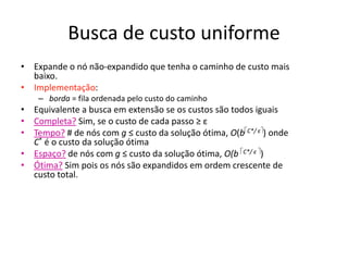 Busca de custo uniforme
• Expande o nó não-expandido que tenha o caminho de custo mais
baixo.
• Implementação:
– borda = fila ordenada pelo custo do caminho
• Equivalente a busca em extensão se os custos são todos iguais
• Completa? Sim, se o custo de cada passo ≥ ε
• Tempo? # de nós com g ≤ custo da solução ótima, O(bC*/ ε) onde
C* é o custo da solução ótima
• Espaço? de nós com g ≤ custo da solução ótima, O(b C*/ ε )
• Ótima? Sim pois os nós são expandidos em ordem crescente de
custo total.
 