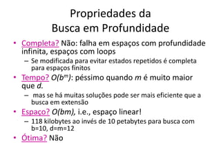 Propriedades da
Busca em Profundidade
• Completa? Não: falha em espaços com profundidade
infinita, espaços com loops
– Se modificada para evitar estados repetidos é completa
para espaços finitos
• Tempo? O(bm): péssimo quando m é muito maior
que d.
– mas se há muitas soluções pode ser mais eficiente que a
busca em extensão
• Espaço? O(bm), i.e., espaço linear!
– 118 kilobytes ao invés de 10 petabytes para busca com
b=10, d=m=12
• Ótima? Não
 