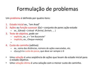Formulação de problemas
Um problema é definido por quatro itens:
1. Estado inicial ex., “em Arad"
2. Ações ou função sucessor S(x) = conjunto de pares ação-estado
– ex., S(Arad) = {<Arad  Zerind, Zerind>, … }
3. Teste de objetivo, pode ser
– explícito, ex., x = “em Bucareste"
– implícito, ex., Cheque-mate(x)
–
4. Custo de caminho (aditivo)
– ex., soma das distâncias, número de ações executadas, etc.
– c(x,a,y) é o custo do passo, que deve ser sempre ≥ 0
• Uma solução é uma seqüência de ações que levam do estado inicial para
o estado objetivo.
• Uma solução ótima é uma solução com o menor custo de caminho.
 