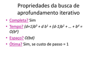Propriedades da busca de
aprofundamento iterativo
• Completa? Sim
• Tempo? (d+1)b0 + d b1 + (d-1)b2 + … + bd =
O(bd)
• Espaço? O(bd)
• Ótima? Sim, se custo de passo = 1
 