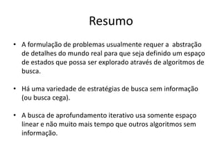 Resumo
• A formulação de problemas usualmente requer a abstração
de detalhes do mundo real para que seja definido um espaço
de estados que possa ser explorado através de algoritmos de
busca.
• Há uma variedade de estratégias de busca sem informação
(ou busca cega).
• A busca de aprofundamento iterativo usa somente espaço
linear e não muito mais tempo que outros algoritmos sem
informação.
 