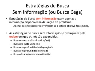 Estratégias de Busca
Sem Informação (ou Busca Cega)
• Estratégias de busca sem informação usam apenas a
informação disponível na definição do problema.
– Apenas geram sucessores e verificam se o estado objetivo foi atingido.
• As estratégias de busca sem informação se distinguem pela
ordem em que os nós são expandidos.
– Busca em extensão (Breadth-first)
– Busca de custo uniforme
– Busca em profundidade (Depth-first)
– Busca em profundidade limitada
– Busca de aprofundamento iterativo
 