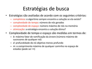 Estratégias de busca
• Estratégias são avaliadas de acordo com os seguintes critérios:
– completeza: o algoritmo sempre encontra a solução se ela existe?
– complexidade de tempo: número de nós gerados
– complexidade de espaço: número máximo de nós na memória
– otimização: a estratégia encontra a solução ótima?
• Complexidade de tempo e espaço são medidas em termos de:
– b: máximo fator de ramificação da árvore (número máximo de
sucessores de qualquer nó)
– d: profundidade do nó objetivo menos profundo
– m: o comprimento máximo de qualquer caminho no espaço de
estados (pode ser ∞)
 