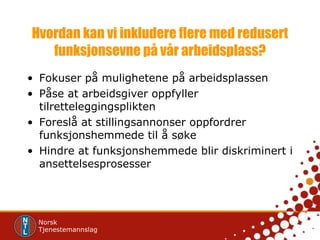 Hvordan kan vi inkludere flere med redusert funksjonsevne på vår arbeidsplass? Fokuser på mulighetene på arbeidsplassen Påse at arbeidsgiver oppfyller tilretteleggingsplikten Foreslå at stillingsannonser oppfordrer funksjonshemmede til å søke Hindre at funksjonshemmede blir diskriminert i ansettelsesprosesser 
