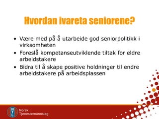 Hvordan ivareta seniorene? Være med på å utarbeide god seniorpolitikk i virksomheten Foreslå kompetanseutviklende tiltak for eldre arbeidstakere Bidra til å skape positive holdninger til endre arbeidstakere på arbeidsplassen 