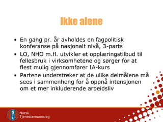 Ikke alene En gang pr. år avholdes en fagpolitisk konferanse på nasjonalt nivå, 3-parts LO, NHO m.fl. utvikler et opplæringstilbud til fellesbruk i virksomhetene og sørger for at flest mulig gjennomfører IA-kurs  Partene understreker at de ulike delmålene må sees i sammenheng for å oppnå intensjonen om et mer inkluderende arbeidsliv 