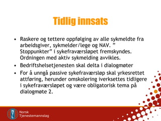 Tidlig innsats Raskere og tettere oppfølging av alle sykmeldte fra arbeidsgiver, sykmelder/lege og NAV. ” Stoppunkter” i sykefraværsløpet fremskyndes. Ordningen med aktiv sykmelding avvikles.  Bedriftshelsetjenesten skal delta i dialogmøter For å unngå passive sykefraværsløp skal yrkesrettet attføring, herunder omskolering iverksettes tidligere i sykefraværsløpet og være obligatorisk tema på dialogmøte 2.  