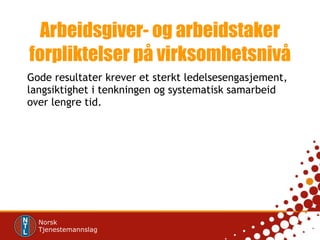Arbeidsgiver- og arbeidstaker forpliktelser på virksomhetsnivå Gode resultater krever et sterkt ledelsesengasjement, langsiktighet i tenkningen og systematisk samarbeid over lengre tid. 
