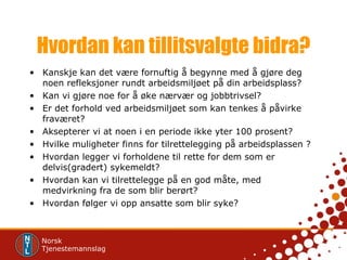 Hvordan kan tillitsvalgte bidra? Kanskje kan det være fornuftig å begynne med å gjøre deg noen refleksjoner rundt arbeidsmiljøet på din arbeidsplass? Kan vi gjøre noe for å øke nærvær og jobbtrivsel? Er det forhold ved arbeidsmiljøet som kan tenkes å påvirke fraværet? Aksepterer vi at noen i en periode ikke yter 100 prosent? Hvilke muligheter finns for tilrettelegging på arbeidsplassen ? Hvordan legger vi forholdene til rette for dem som er delvis(gradert) sykemeldt? Hvordan kan vi tilrettelegge på en god måte, med medvirkning fra de som blir berørt? Hvordan følger vi opp ansatte som blir syke? 