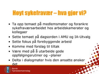 Høyt sykefravær – hva gjør vi? Ta opp temaet på medlemsmøter og forankre sykefraværsarbeidet hos arbeidskamerater og kollegaer Sette temaet på dagsorden i AMU og IA-Utvalg Sette fokus på forebyggende arbeid Komme med forslag til tiltak Være med på å utarbeide gode oppfølgingsrutiner og –planer Delta i dialogmøter hvis den ansatte ønsker det 