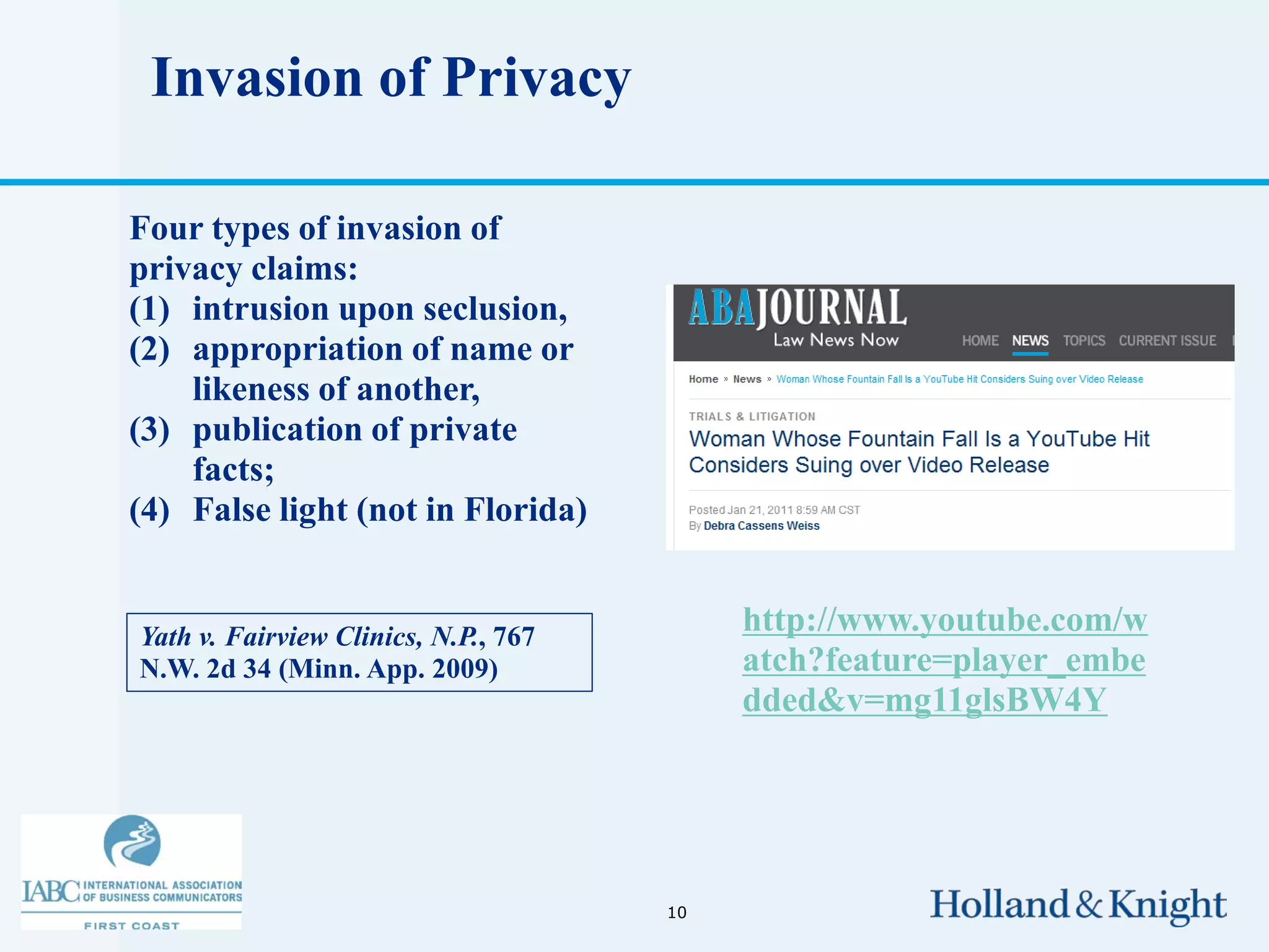 Invasion of Privacy

Four types of invasion of
privacy claims:
(1) intrusion upon seclusion,
(2) appropriation of name or
    likeness of another,
(3) publication of private
    facts;
(4) False light (not in Florida)


Yath v. Fairview Clinics, N.P., 767
                                           http://www.youtube.com/w
N.W. 2d 34 (Minn. App. 2009)               atch?feature=player_embe
                                           dded&v=mg11glsBW4Y




                                      10
 