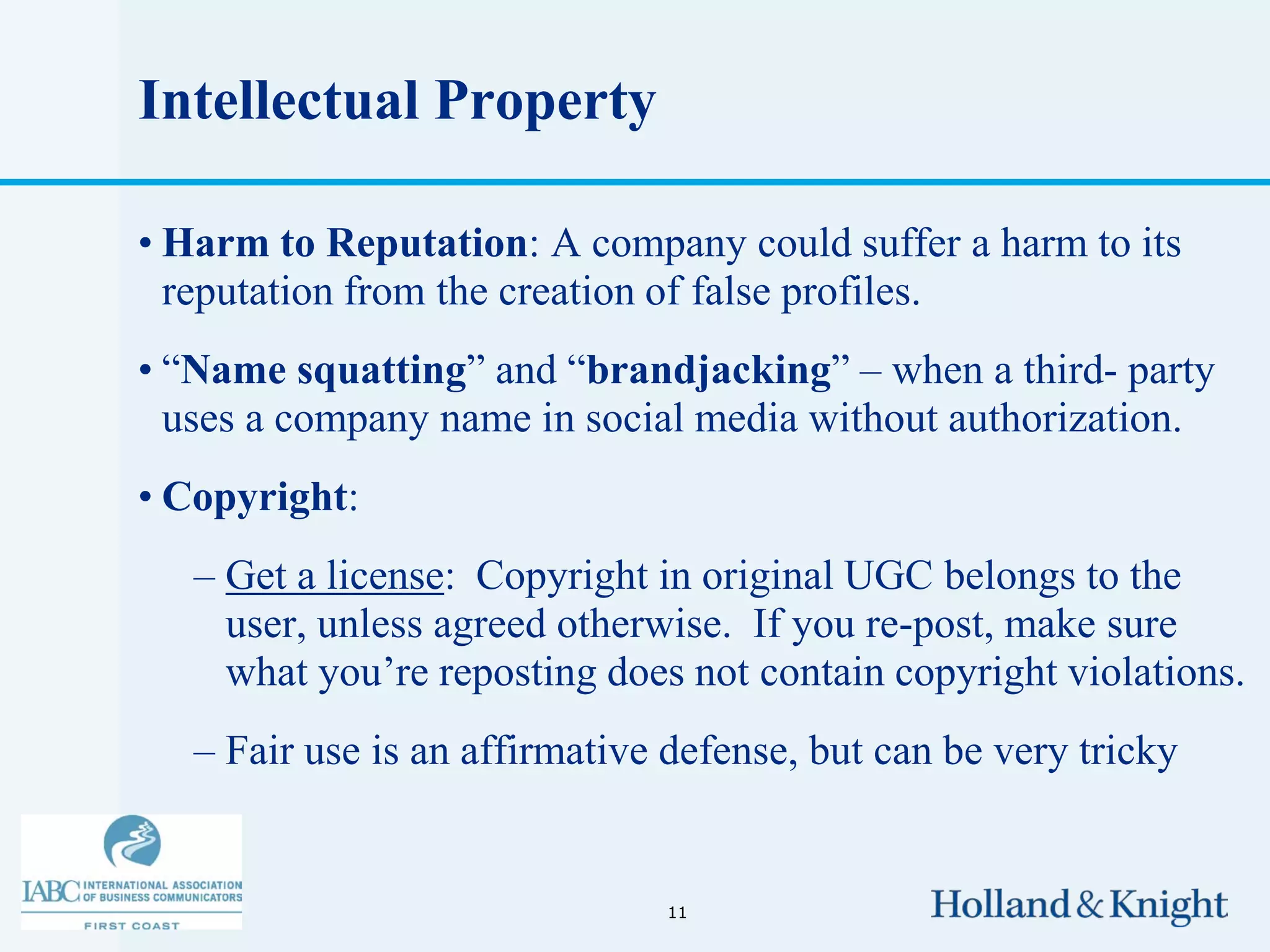 Intellectual Property

• Harm to Reputation: A company could suffer a harm to its
  reputation from the creation of false profiles.
• “Name squatting” and “brandjacking” – when a third- party
  uses a company name in social media without authorization.
• Copyright:
   – Get a license: Copyright in original UGC belongs to the
     user, unless agreed otherwise. If you re-post, make sure
     what you’re reposting does not contain copyright violations.
   – Fair use is an affirmative defense, but can be very tricky


                               11
 