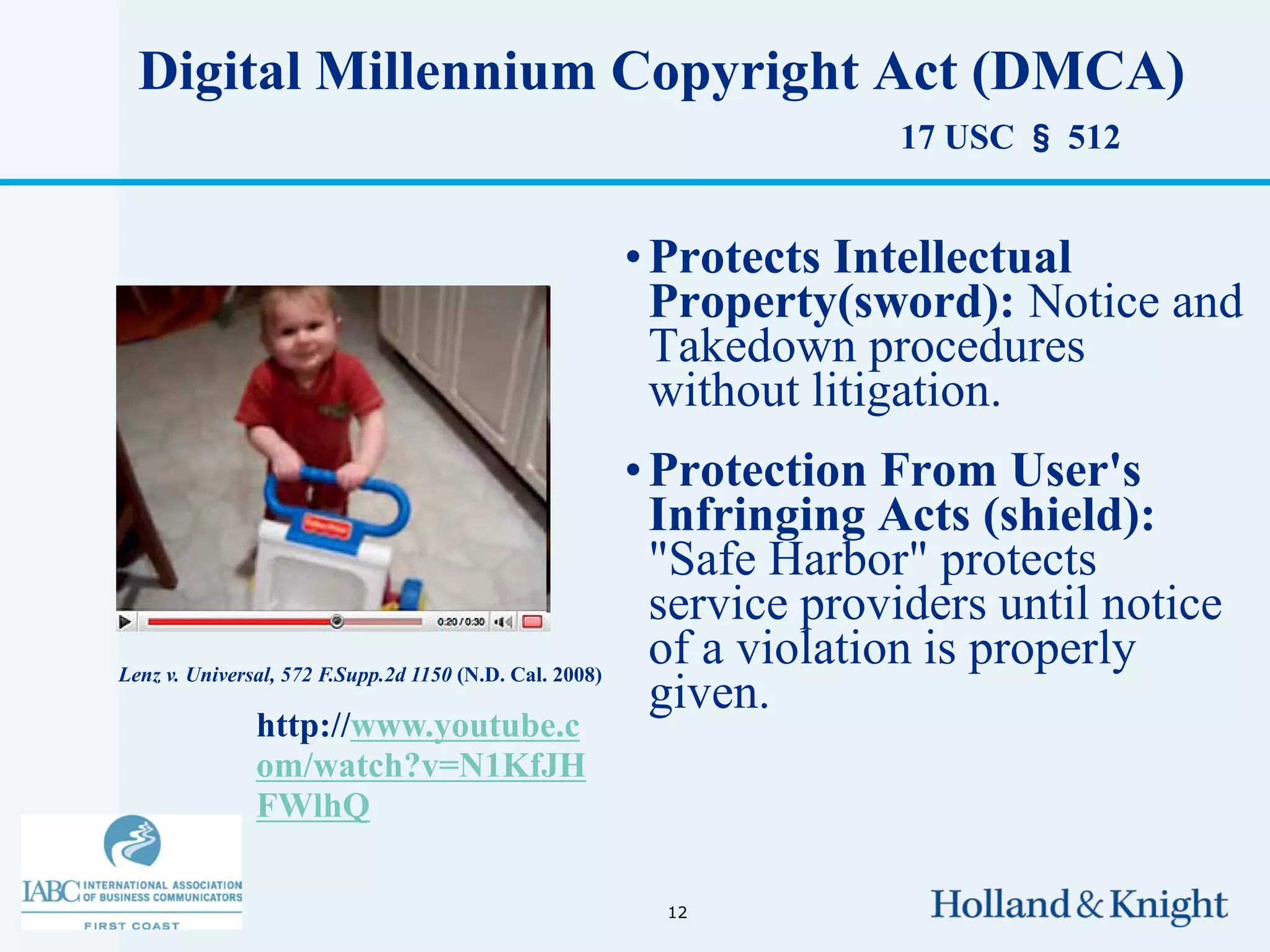 Digital Millennium Copyright Act (DMCA)
                                                                       17 USC § 512


                                                         • Protects Intellectual
                                                           Property(sword): Notice and
                                                           Takedown procedures
                                                           without litigation.
                                                         • Protection From User's
                                                           Infringing Acts (shield):
                                                           "Safe Harbor" protects
                                                           service providers until notice
Lenz v. Universal, 572 F.Supp.2d 1150 (N.D. Cal. 2008)
                                                           of a violation is properly
                                                           given.
               http://www.youtube.c
               om/watch?v=N1KfJH
               FWlhQ

                                                           12
 