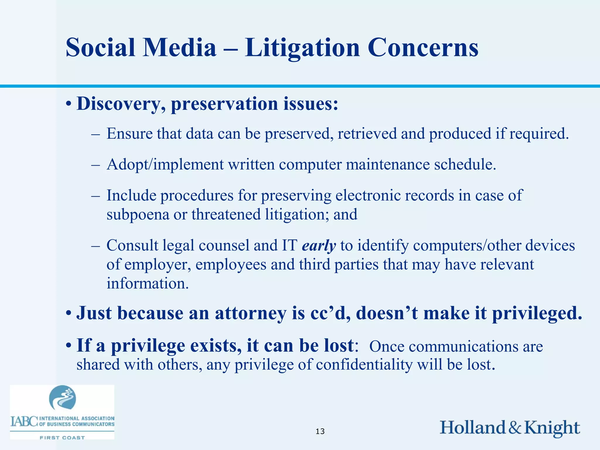 Social Media – Litigation Concerns
• Discovery, preservation issues:
   – Ensure that data can be preserved, retrieved and produced if required.
   – Adopt/implement written computer maintenance schedule.
   – Include procedures for preserving electronic records in case of
     subpoena or threatened litigation; and
   – Consult legal counsel and IT early to identify computers/other devices
     of employer, employees and third parties that may have relevant
     information.
• Just because an attorney is cc’d, doesn’t make it privileged.
• If a privilege exists, it can be lost: Once communications are
  shared with others, any privilege of confidentiality will be lost.


                                    13
 