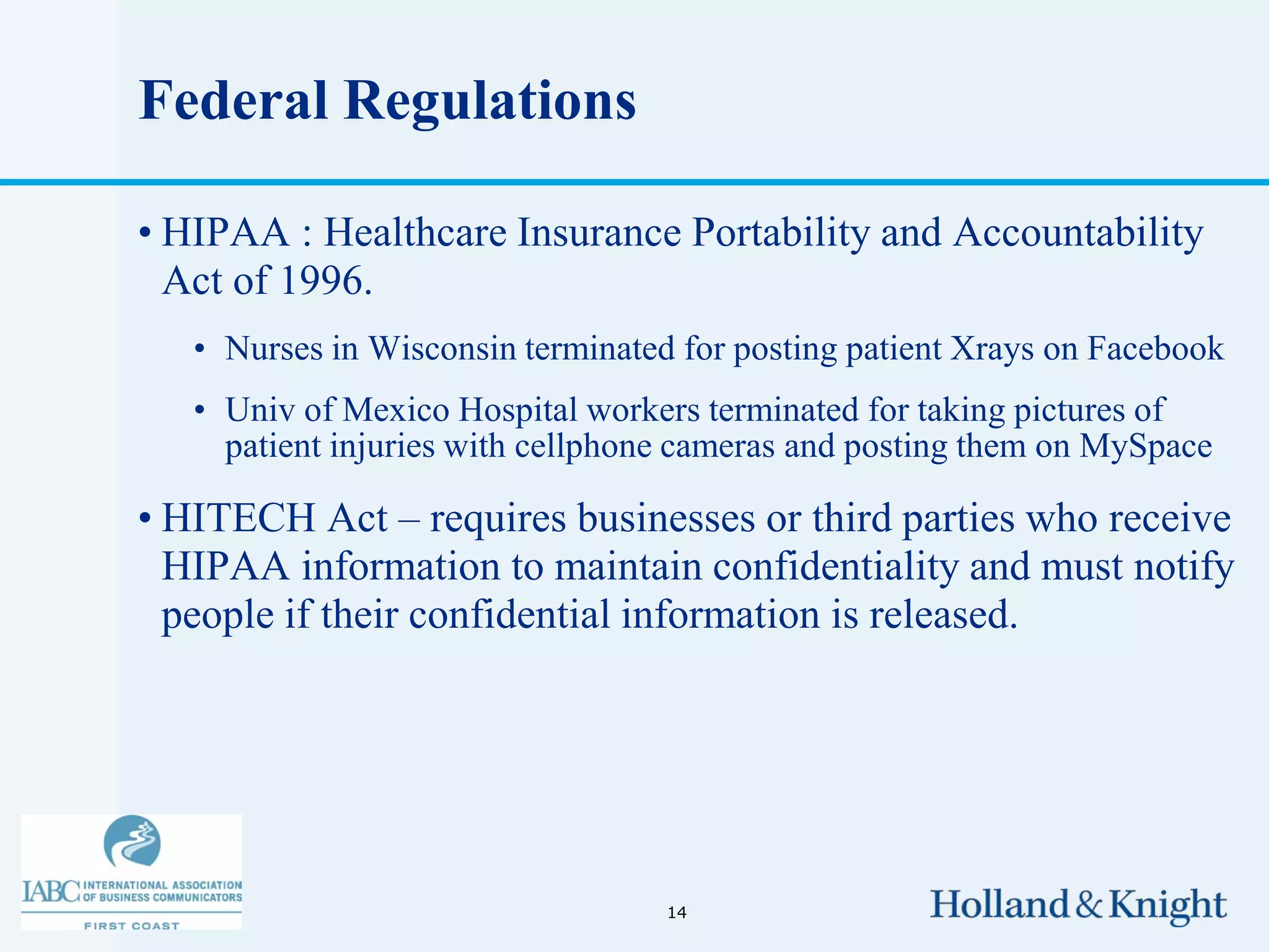 Federal Regulations

• HIPAA : Healthcare Insurance Portability and Accountability
  Act of 1996.
   • Nurses in Wisconsin terminated for posting patient Xrays on Facebook
   • Univ of Mexico Hospital workers terminated for taking pictures of
     patient injuries with cellphone cameras and posting them on MySpace

• HITECH Act – requires businesses or third parties who receive
  HIPAA information to maintain confidentiality and must notify
  people if their confidential information is released.




                                   14
 