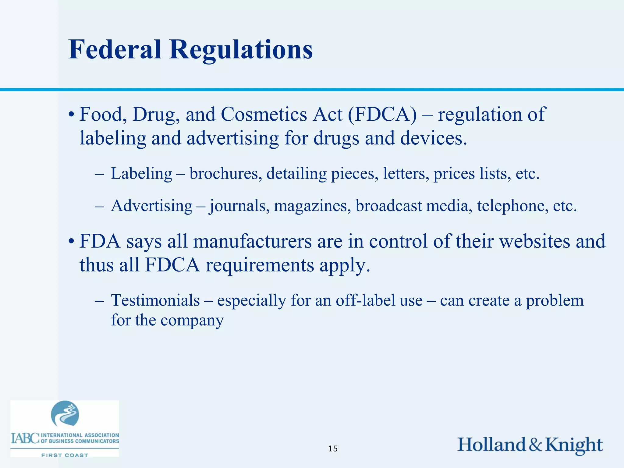 Federal Regulations

• Food, Drug, and Cosmetics Act (FDCA) – regulation of
  labeling and advertising for drugs and devices.
   – Labeling – brochures, detailing pieces, letters, prices lists, etc.
   – Advertising – journals, magazines, broadcast media, telephone, etc.

• FDA says all manufacturers are in control of their websites and
  thus all FDCA requirements apply.
   – Testimonials – especially for an off-label use – can create a problem
     for the company




                                       15
 