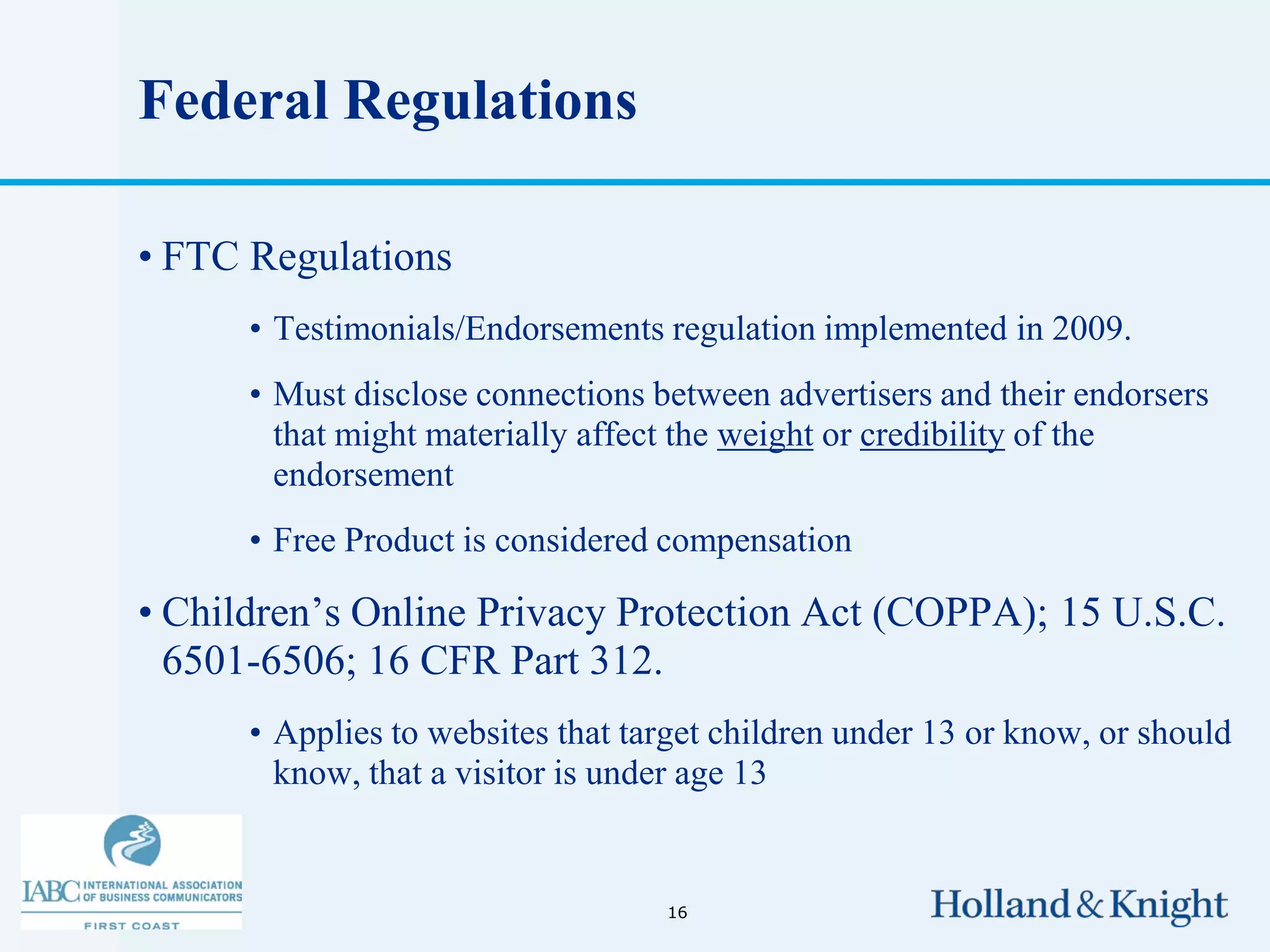 Federal Regulations

• FTC Regulations
      • Testimonials/Endorsements regulation implemented in 2009.
      • Must disclose connections between advertisers and their endorsers
        that might materially affect the weight or credibility of the
        endorsement
      • Free Product is considered compensation

• Children’s Online Privacy Protection Act (COPPA); 15 U.S.C.
  6501-6506; 16 CFR Part 312.
      • Applies to websites that target children under 13 or know, or should
        know, that a visitor is under age 13


                                   16
 