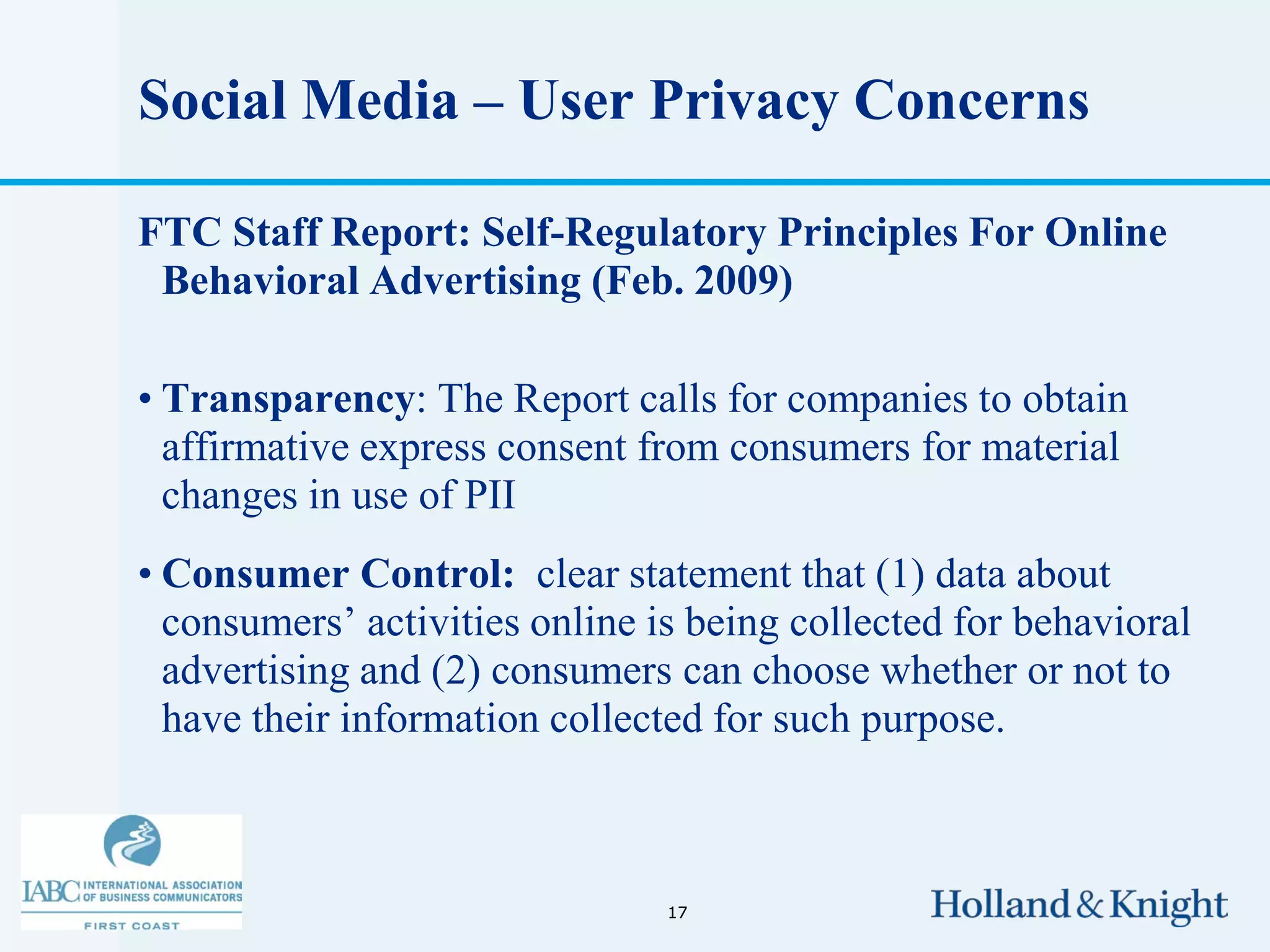 Social Media – User Privacy Concerns

FTC Staff Report: Self-Regulatory Principles For Online
 Behavioral Advertising (Feb. 2009)

• Transparency: The Report calls for companies to obtain
  affirmative express consent from consumers for material
  changes in use of PII
• Consumer Control: clear statement that (1) data about
  consumers’ activities online is being collected for behavioral
  advertising and (2) consumers can choose whether or not to
  have their information collected for such purpose.



                                17
 